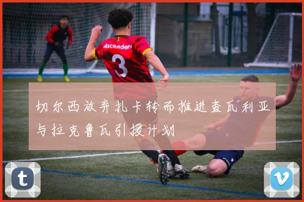 切尔西放弃扎卡转而推进查瓦利亚与拉克鲁瓦引援计划