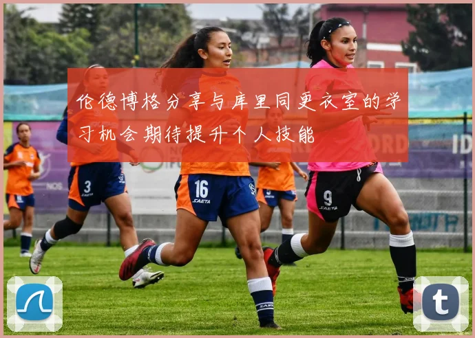 伦德博格分享与库里同更衣室的学习机会期待提升个人技能