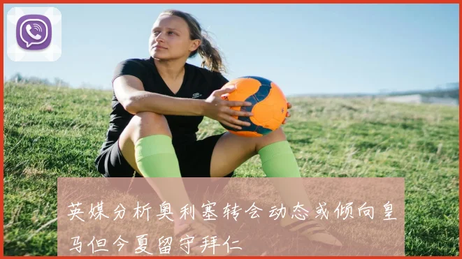 英媒分析奥利塞转会动态或倾向皇马但今夏留守拜仁