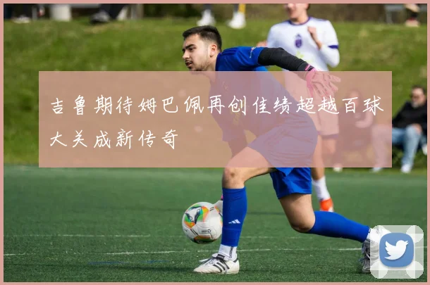 吉鲁期待姆巴佩再创佳绩超越百球大关成新传奇
