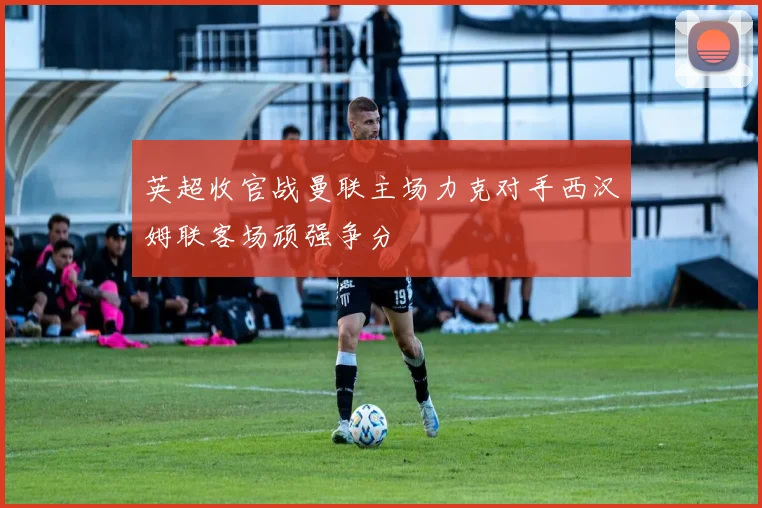 英超收官战曼联主场力克对手西汉姆联客场顽强争分