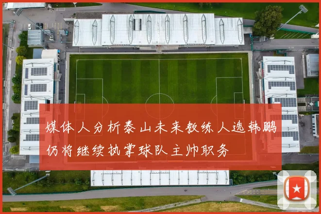 媒体人分析泰山未来教练人选韩鹏仍将继续执掌球队主帅职务