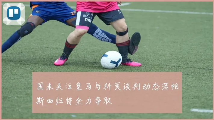 国米关注皇马与科莫谈判动态若帕斯回归将全力争取