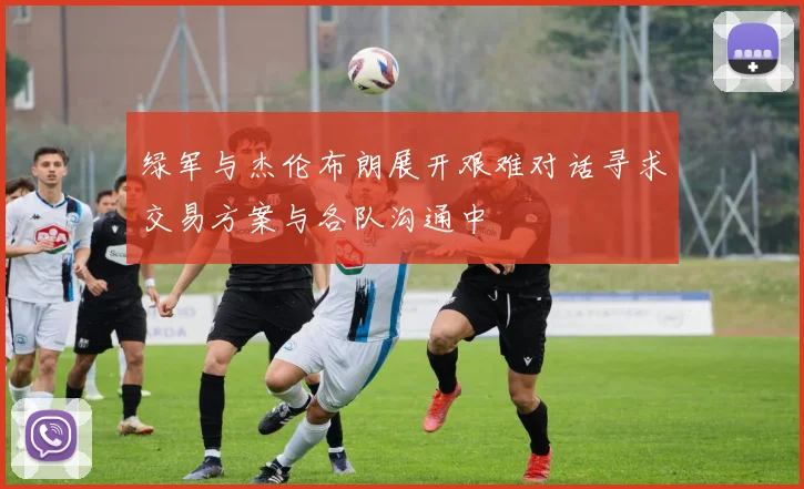 绿军与杰伦布朗展开艰难对话寻求交易方案与各队沟通中