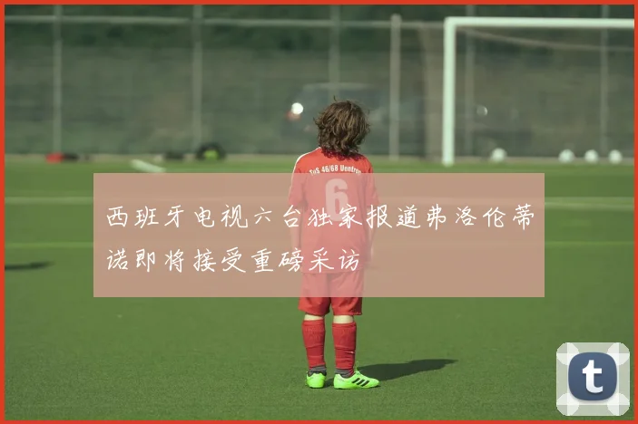 西班牙电视六台独家报道弗洛伦蒂诺即将接受重磅采访