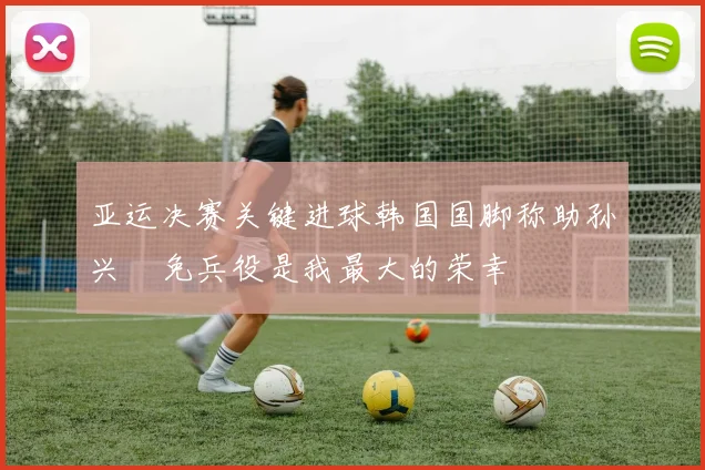 亚运决赛关键进球韩国国脚称助孙兴慜免兵役是我最大的荣幸