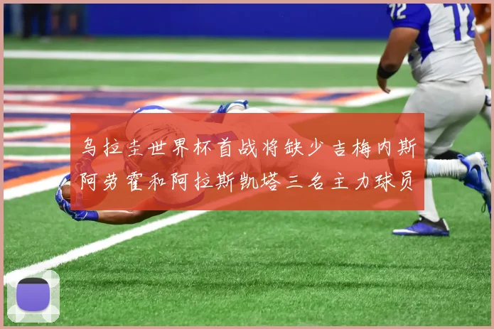 乌拉圭世界杯首战将缺少吉梅内斯阿劳霍和阿拉斯凯塔三名主力球员