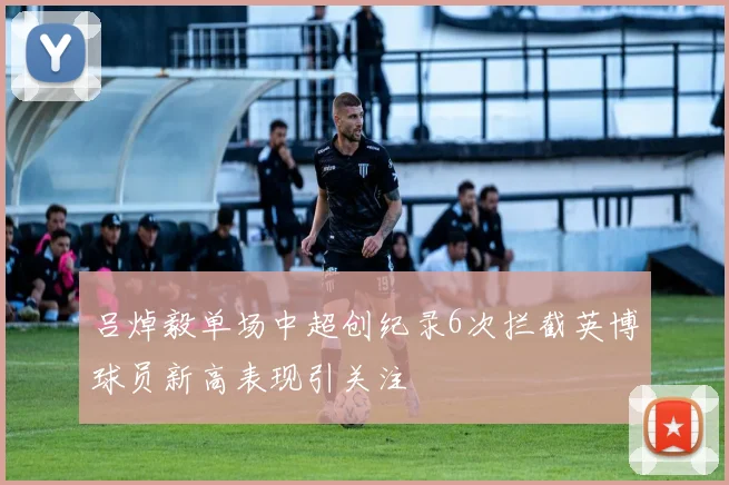 吕焯毅单场中超创纪录6次拦截英博球员新高表现引关注