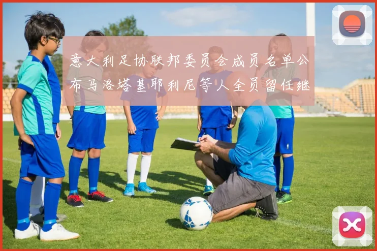 意大利足协联邦委员会成员名单公布马洛塔基耶利尼等人全员留任继续服务