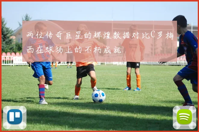 两位传奇巨星的辉煌数据对比C罗梅西在球场上的不朽成就