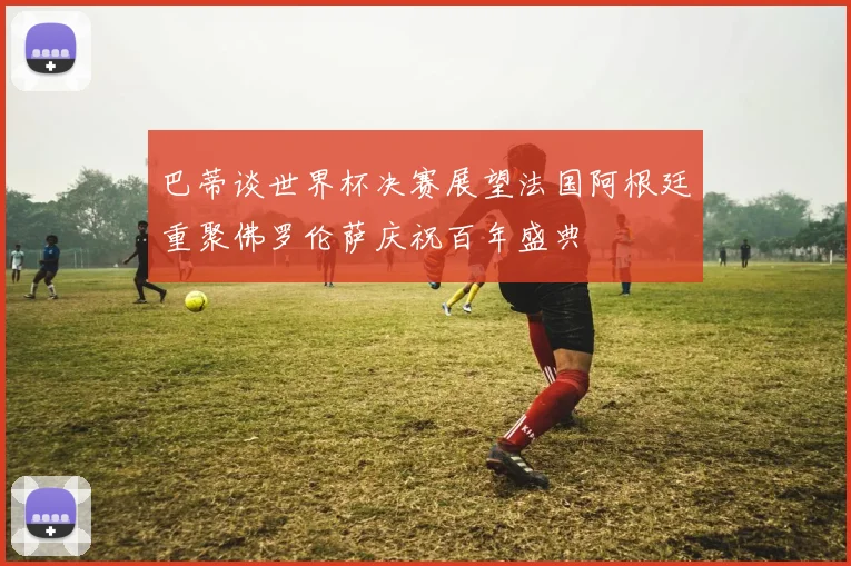 巴蒂谈世界杯决赛展望法国阿根廷重聚佛罗伦萨庆祝百年盛典