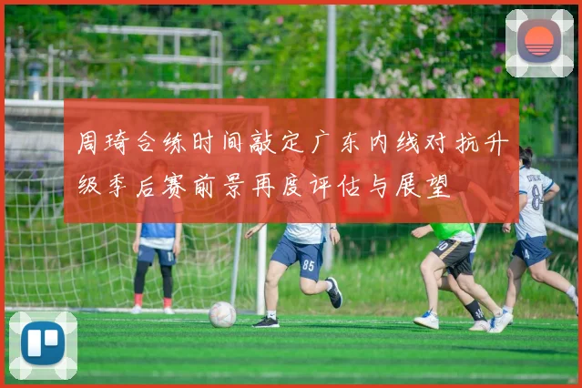 周琦合练时间敲定广东内线对抗升级季后赛前景再度评估与展望