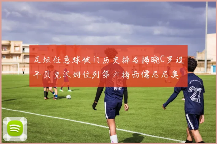 足坛任意球破门历史排名揭晓C罗追平贝克汉姆位列第六梅西儒尼尼奥称霸前两名