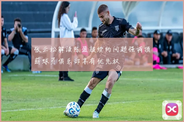 张云松解读陈盈骏续约问题强调顶薪球员俱乐部享有优先权