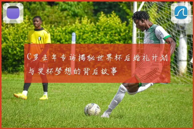 C罗去年专访揭秘世界杯后婚礼计划与奖杯梦想的背后故事