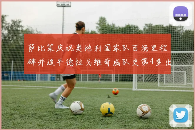 萨比策庆祝奥地利国家队百场里程碑并追平德拉戈维奇成队史第4多出场者