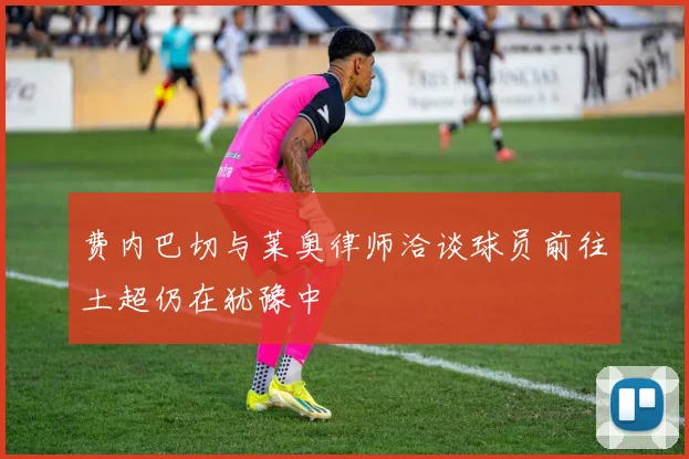 费内巴切与莱奥律师洽谈球员前往土超仍在犹豫中
