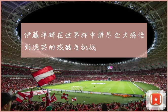 伊藤洋辉在世界杯中拼尽全力感悟到现实的残酷与挑战