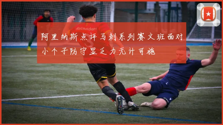 阿里纳斯点评马刺系列赛文班面对小个子防守显乏力无计可施