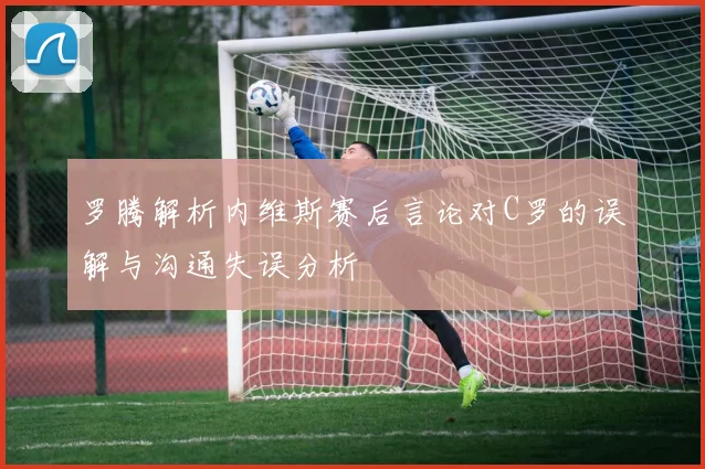 罗腾解析内维斯赛后言论对C罗的误解与沟通失误分析