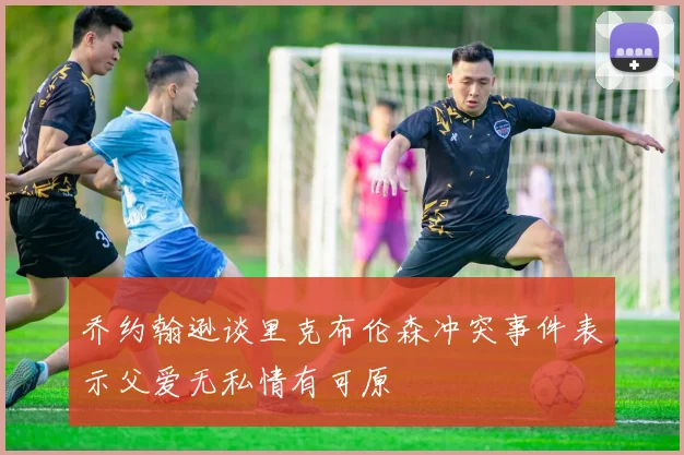 乔约翰逊谈里克布伦森冲突事件表示父爱无私情有可原