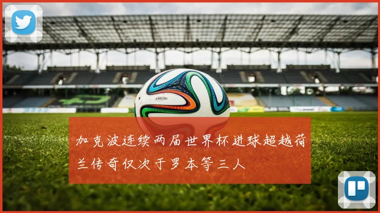 加克波连续两届世界杯进球超越荷兰传奇仅次于罗本等三人
