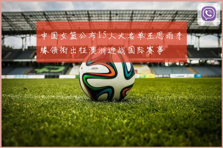 中国女篮公布15人大名单王思雨李缘领衔出征澳洲迎战国际赛事