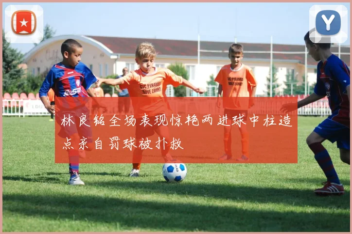 林良铭全场表现惊艳两进球中柱造点亲自罚球被扑救