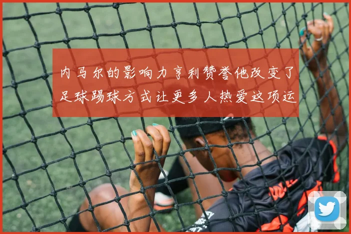 内马尔的影响力亨利赞誉他改变了足球踢球方式让更多人热爱这项运动