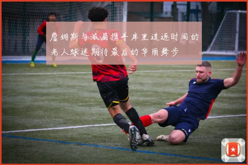 詹姆斯与浓眉携手库里追逐时间的老人球迷期待最后的华丽舞步