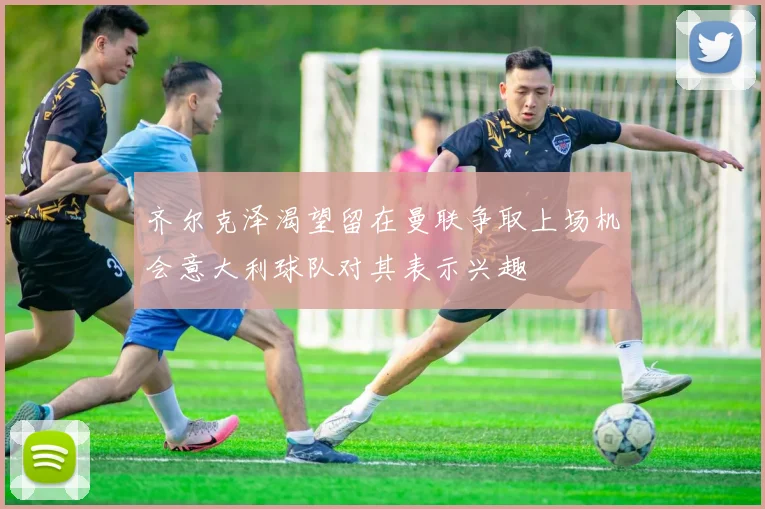 齐尔克泽渴望留在曼联争取上场机会意大利球队对其表示兴趣