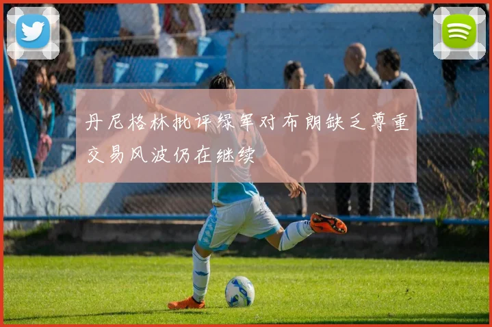 丹尼格林批评绿军对布朗缺乏尊重交易风波仍在继续